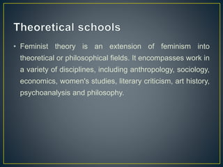 • Feminist theory is an extension of feminism into
theoretical or philosophical fields. It encompasses work in
a variety of disciplines, including anthropology, sociology,
economics, women's studies, literary criticism, art history,
psychoanalysis and philosophy.
 
