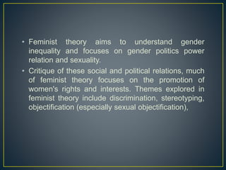 • Feminist theory aims to understand gender
inequality and focuses on gender politics power
relation and sexuality.
• Critique of these social and political relations, much
of feminist theory focuses on the promotion of
women's rights and interests. Themes explored in
feminist theory include discrimination, stereotyping,
objectification (especially sexual objectification),
 