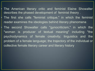 • The American literary critic and feminist Elaine Showalter
describes the phased development of feminist theory .
• The first she calls "feminist critique," in which the feminist
reader examines the ideologies behind literary phenomena
• The second Showalter calls "gynocriticism," in which the
"woman is producer of textual meaning" including "the
psychodynamics of female creativity; linguistics and the
problem of a female language; the trajectory of the individual or
collective female literary career and literary history
 