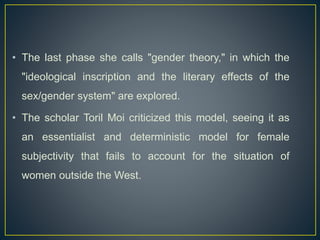 • The last phase she calls "gender theory," in which the
"ideological inscription and the literary effects of the
sex/gender system" are explored.
• The scholar Toril Moi criticized this model, seeing it as
an essentialist and deterministic model for female
subjectivity that fails to account for the situation of
women outside the West.
 