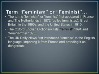 • The terms "feminism" or "feminist" first appeared in France
and The Netherlands in 1872 (as les féministes), Great
Britain in the 1890s, and the United States in 1910.
• The Oxford English Dictionary lists "feminist" 1894 and
"feminism“ in 1895.
• The UK Daily News first introduced "feminist" to the English
language, importing it from France and branding it as
dangerous.
 