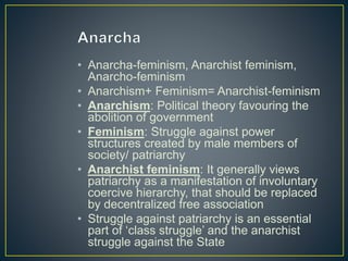 • Anarcha-feminism, Anarchist feminism,
Anarcho-feminism
• Anarchism+ Feminism= Anarchist-feminism
• Anarchism: Political theory favouring the
abolition of government
• Feminism: Struggle against power
structures created by male members of
society/ patriarchy
• Anarchist feminism: It generally views
patriarchy as a manifestation of involuntary
coercive hierarchy, that should be replaced
by decentralized free association
• Struggle against patriarchy is an essential
part of ‘class struggle’ and the anarchist
struggle against the State
 