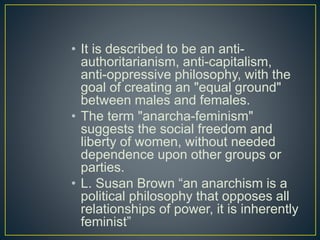 • It is described to be an anti-
authoritarianism, anti-capitalism,
anti-oppressive philosophy, with the
goal of creating an "equal ground"
between males and females.
• The term "anarcha-feminism"
suggests the social freedom and
liberty of women, without needed
dependence upon other groups or
parties.
• L. Susan Brown “an anarchism is a
political philosophy that opposes all
relationships of power, it is inherently
feminist”
 