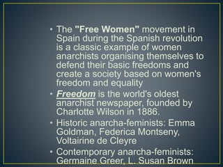 • The "Free Women" movement in
Spain during the Spanish revolution
is a classic example of women
anarchists organising themselves to
defend their basic freedoms and
create a society based on women's
freedom and equality
• Freedom is the world's oldest
anarchist newspaper, founded by
Charlotte Wilson in 1886.
• Historic anarcha-feminists: Emma
Goldman, Federica Montseny,
Voltairine de Cleyre
• Contemporary anarcha-feminists:
Germaine Greer, L. Susan Brown
 