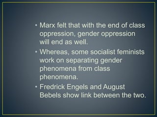 • Marx felt that with the end of class
oppression, gender oppression
will end as well.
• Whereas, some socialist feminists
work on separating gender
phenomena from class
phenomena.
• Fredrick Engels and August
Bebels show link between the two.
 