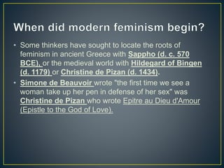 • Some thinkers have sought to locate the roots of
feminism in ancient Greece with Sappho (d. c. 570
BCE), or the medieval world with Hildegard of Bingen
(d. 1179) or Christine de Pizan (d. 1434).
• Simone de Beauvoir wrote "the first time we see a
woman take up her pen in defense of her sex" was
Christine de Pizan who wrote Epitre au Dieu d'Amour
(Epistle to the God of Love).
 