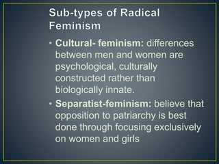 • Cultural- feminism: differences
between men and women are
psychological, culturally
constructed rather than
biologically innate.
• Separatist-feminism: believe that
opposition to patriarchy is best
done through focusing exclusively
on women and girls
 