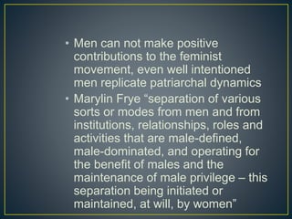 • Men can not make positive
contributions to the feminist
movement, even well intentioned
men replicate patriarchal dynamics
• Marylin Frye “separation of various
sorts or modes from men and from
institutions, relationships, roles and
activities that are male-defined,
male-dominated, and operating for
the benefit of males and the
maintenance of male privilege – this
separation being initiated or
maintained, at will, by women”
 