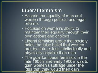 • Asserts the equality of men and
women through political and legal
reforms
• Focuses on women’s ability to
maintain their equality through their
own actions and choices.
• Liberal feminists argue that society
holds the false belief that women
are, by nature, less intellectually and
physically capable than men
• The goal for liberal feminists in the
late 1800’s and early 1900’s was to
gain women’s suffrage under the
idea that they would then gain
 