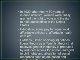 • In 1920, after nearly 50 years of
intense activism, women were finally
granted the right to vote and the right
to hold public office in the United
States.
• Education, equal pay for equal work,
affordable childcare, affordable health
care etc.
• Giddens (British sociologist) defines
liberal theory as a “feminist theory that
believes gender inequality is produced
by reduced access for women and girls
to civil rights and allocation of social
resources such as education and
 