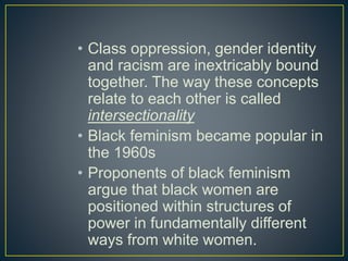 • Class oppression, gender identity
and racism are inextricably bound
together. The way these concepts
relate to each other is called
intersectionality
• Black feminism became popular in
the 1960s
• Proponents of black feminism
argue that black women are
positioned within structures of
power in fundamentally different
ways from white women.
 