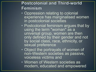• Oppression relating to colonial
experience has marginalised women
in postcolonial societies
• Postcolonial feminism argues that by
using the term "woman" as a
universal group, women are then
only defined by their gender and not
by social class, race, ethnicity, or
sexual preference
• Object the portrayals of women of
non-Western societies as passive,
voiceless victims and
• Women of Western societies as
modern, educated and empowered
 