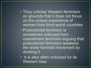 • They criticise Western feminism
on grounds that it does not focus
on the unique experience of
women from third-world countries
• Postcolonial feminism is
sometimes criticized from
mainstream feminism arguing that
postcolonial feminism weakens
the wider feminist movement by
dividing it
• It is also often criticized for its
Western bias
 