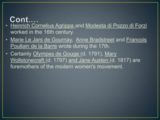 • Heinrich Cornelius Agrippa and Modesta di Pozzo di Forzi
worked in the 16th century.
• Marie Le Jars de Gournay, Anne Bradstreet and Francois
Poullain de la Barre wrote during the 17th.
• Certainly Olympes de Gouge (d. 1791), Mary
Wollstonecraft (d. 1797) and Jane Austen (d. 1817) are
foremothers of the modern women's movement.
 