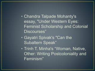 • Chandra Talpade Mohanty's
essay, "Under Western Eyes:
Feminist Scholarship and Colonial
Discourses”
• Gayatri Spivak's "Can the
Subaltern Speak”
• Trinh T. Minha's “Woman, Native,
Other: Writing Postcoloniality and
Feminism”
 