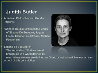 • American Philospher and Gender
theorist.
• “Gender Trouble” critiques the works
of Simone De Beauvoir, Jaques
Lacan, Claude Levi Strauss, Michael
Focault etc.
• Simone de Beauvior in
“The second sex” that we are all
brought up in a world defined by
men, where women are defined as Other, or not normal. No woman can
act out of this constriction.
 