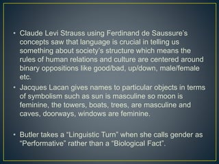 • Claude Levi Strauss using Ferdinand de Saussure’s
concepts saw that language is crucial in telling us
something about society’s structure which means the
rules of human relations and culture are centered around
binary oppositions like good/bad, up/down, male/female
etc.
• Jacques Lacan gives names to particular objects in terms
of symbolism such as sun is masculine so moon is
feminine, the towers, boats, trees, are masculine and
caves, doorways, windows are feminine.
• Butler takes a “Linguistic Turn” when she calls gender as
“Performative” rather than a “Biological Fact”.
 