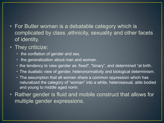 • For Butler woman is a debatable category which is
complicated by class ,ethnicity, sexuality and other facets
of identity.
• They criticize:
• the conflation of gender and sex.
• the generalization about man and woman.
• the tendency to view gender as :fixed", "binary”, and determined “at birth.
• The dualistic view of gender, heteronormativity and biological determinism.
• The assumption that all women share a common oppression which has
naturalized the category of “woman” into a white, heterosexual, able bodied
and young to middle aged norm.
• Rather gender is fluid and mobile construct that allows for
multiple gender expressions.
 