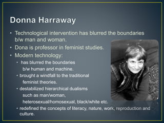 • Technological intervention has blurred the boundaries
b/w man and woman.
• Dona is professor in feminist studies.
• Modern technology:
• has blurred the boundaries
b/w human and machine.
• brought a windfall to the traditional
feminist theories.
• destabilized hierarchical dualisms
such as man/woman,
heterosexual/homosexual, black/white etc.
• redefined the concepts of literacy, nature, work, reproduction and
culture.
 