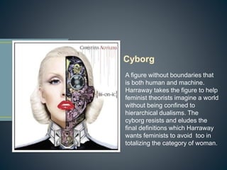 A figure without boundaries that
is both human and machine.
Harraway takes the figure to help
feminist theorists imagine a world
without being confined to
hierarchical dualisms. The
cyborg resists and eludes the
final definitions which Harraway
wants feminists to avoid too in
totalizing the category of woman.
 