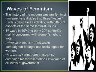 • The history of the modern western feminist
movements is divided into three "waves".
Each is described as dealing with different
aspects of the same feminist issues.
• 1st wave in 19th and early 20th centuries
mainly concerned with women's right to
vote.
• 2nd wave in1960s- 1980s which
campaigned for legal and social rights for
women.
• 3rd wave in 1980s- 2000 related to
campaign for representation Of Women at
all levels of government
 