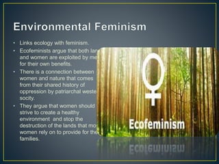 • Links ecology with feminism.
• Ecofeminists argue that both land
and women are exploited by men
for their own benefits.
• There is a connection between
women and nature that comes
from their shared history of
oppression by patriarchal western
socity.
• They argue that women should
strive to create a healthy
environment and stop the
destruction of the lands that most
women rely on to provide for their
families.
 