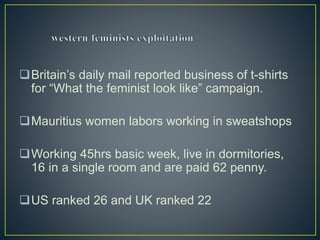 Britain’s daily mail reported business of t-shirts
for “What the feminist look like” campaign.
Mauritius women labors working in sweatshops
Working 45hrs basic week, live in dormitories,
16 in a single room and are paid 62 penny.
US ranked 26 and UK ranked 22
 