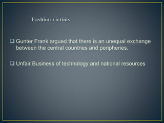  Gunter Frank argued that there is an unequal exchange
between the central countries and peripheries.
 Unfair Business of technology and national resources
 