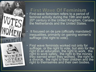 • First-wave feminism refers to a period of
feminist activity during the 19th and early
20th century in the United Kingdom, Canada,
the Netherlands and the United States.
• It focused on de jure (officially mandated)
inequalities, primarily on gaining women's
suffrage (the right to vote).
• First wave feminists worked not only for
suffrage, or the right to vote, but also for the
right to an education, the right to work, the
right to work safely, the right to the money
they earned when they worked, the right to
a divorce, the right to their children and the
right to themselves and their own bodies.
 
