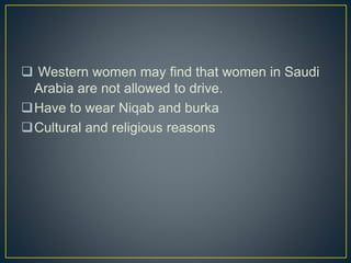 Western women may find that women in Saudi
Arabia are not allowed to drive.
Have to wear Niqab and burka
Cultural and religious reasons
 