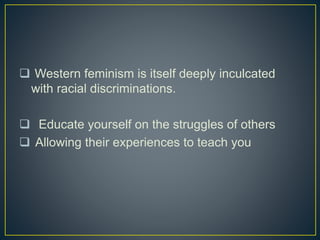  Western feminism is itself deeply inculcated
with racial discriminations.
 Educate yourself on the struggles of others
 Allowing their experiences to teach you
 