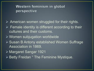  American women struggled for their rights.
 Female identity is different according to their
cultures and their customs.
 Women subjugation worldwide
 Susan B Antony established Women Suffrage
Association in 1869.
 Margaret Sangar 1921
 Betty Freidan “ The Feminine Mystique.
 