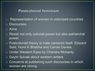 o Representation of women in colonized countries
o Discourses
o Aims
o Resist not only colonial power but also patriarchal
power.
o Postcolonial theory is male centered itself. Edward
Said, Homi K Bhabha and Carole Davies.
o Under Western Eyes by Chandra Mohanty
o Gaytri Spivak about western writers
o Concerns at publishing such discourses in which
women are strong.
 