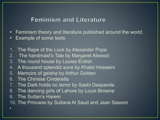  Feminism theory and literature published around the world.
 Example of some texts
1. The Rape of the Lock by Alexander Pope
2. The handmaid’s Tale by Margaret Atwood
3. The round house by Louise Erdish
4. A thousand splendid suns by Khalid Hosseini
5. Memoirs of geisha by Arthur Golden
6. The Chinese Cinderella
7. The Dark holds no terror by Sashi Despande
8. The dancing girls of Lahore by Louis Browne
9. The Sultan’s Harem
10. The Princess by Sultana Al Saud and Jean Sasson
•
 