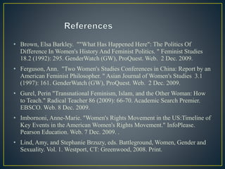 • Brown, Elsa Barkley. ""What Has Happened Here": The Politics Of
Difference In Women's History And Feminist Politics. " Feminist Studies
18.2 (1992): 295. GenderWatch (GW), ProQuest. Web. 2 Dec. 2009.
• Ferguson, Ann. "Two Women's Studies Conferences in China: Report by an
American Feminist Philosopher. " Asian Journal of Women's Studies 3.1
(1997): 161. GenderWatch (GW), ProQuest. Web. 2 Dec. 2009.
• Gurel, Perin "Transnational Feminism, Islam, and the Other Woman: How
to Teach." Radical Teacher 86 (2009): 66-70. Academic Search Premier.
EBSCO. Web. 8 Dec. 2009.
• Imbornoni, Anne-Marie. "Women's Rights Movement in the US:Timeline of
Key Events in the American Women's Rights Movement." InfoPlease.
Pearson Education. Web. 7 Dec. 2009. .
• Lind, Amy, and Stephanie Brzuzy, eds. Battleground, Women, Gender and
Sexuality. Vol. 1. Westport, CT: Greenwood, 2008. Print.
 