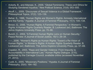 • Ackerly, B., and Attanasi, K., 2009, “Global Feminisms: Theory and Ethics for
Studying Gendered Injustice,” New Political Science, 31(4): 543–555.
• Alcoff, L., 2009, “Discourses of Sexual Violence in a Global Framework,”
Philosophical Topics, 37(2): 123–139.
• Bahar, S., 1996, “Human Rights are Women's Rights: Amnesty International
and the Family,” Hypatia: A Journal of Feminist Philosophy, 11(1): 105–134.
• Binion, G., 2006, “Human Rights: A Feminist Perspective,” in Women's
Rights: A Human Rights Quarterly Reader, B. Lockwood (ed.) Baltimore: The
Johns Hopkins University Press, pp. 70–86.
• Bunch, C., 2004, “A Feminist Human Rights Lens on Human Security,”
Peace Review: A Journal of Social Justice, 16(1): 29–34.
• –––, 2006, “Women's Rights as Human Rights: Toward a Re-Vision of
Human Rights,” in Women's Rights: A Human Rights Quarterly Reader, B.
Lockwood (ed.) Baltimore: The Johns Hopkins University Press, pp. 57–69.
• Copelon, R., 2003, “Rape and Gender Violence: From Impunity to
Accountability in International Law,” Human Rights Dialogue, 2(10),
published by the Carnegie Council, available online (accessed November
21, 2013).
• Cudd, A., 2005, “Missionary Positions,” Hypatia: A Journal of Feminist
Philosophy, 20(4): 164–182.
 