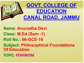 Name: Anuradha Devi
Class: M.Ed (Sem -1)
Roll No.: 06-GCE-16
Subject: Philosophical Foundations
Of Education
TOPIC: FEMINISM
GOVT. COLLEGE OF
EDUCATION
CANAL ROAD, JAMMU
 