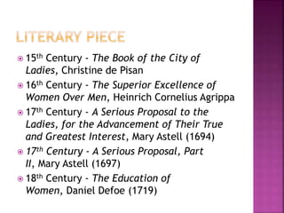 15th Century - The Book of the City of
Ladies, Christine de Pisan
 16th Century - The Superior Excellence of
Women Over Men, Heinrich Cornelius Agrippa
 17th Century - A Serious Proposal to the
Ladies, for the Advancement of Their True
and Greatest Interest, Mary Astell (1694)
 17th Century - A Serious Proposal, Part
II, Mary Astell (1697)
 18th Century - The Education of
Women, Daniel Defoe (1719)
 