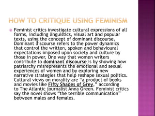  Feminist critics investigate cultural expressions of all
forms, including linguistics, visual art and popular
texts, using the concept of dominant discourse.
Dominant discourse refers to the power dynamics
that control the written, spoken and behavioural
expectations imposed upon society and culture by
those in power. One way that women writers
contribute to dominant discourse is by showing how
patriarchy misrepresents the emotional and sexual
experiences of women and by exploring new
narrative strategies that help reshape sexual politics.
Cultural views on morality are “a product of books
and movies like Fifty Shades of Grey,” according
to The Atlantic journalist Anna Green. Feminist critics
say the novel shows “the terrible communication”
between males and females.
 