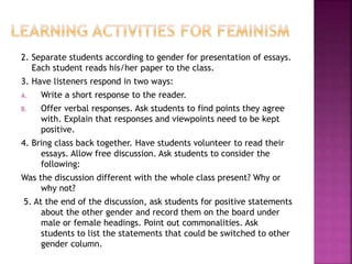 2. Separate students according to gender for presentation of essays.
Each student reads his/her paper to the class.
3. Have listeners respond in two ways:
A. Write a short response to the reader.
B. Offer verbal responses. Ask students to find points they agree
with. Explain that responses and viewpoints need to be kept
positive.
4. Bring class back together. Have students volunteer to read their
essays. Allow free discussion. Ask students to consider the
following:
Was the discussion different with the whole class present? Why or
why not?
5. At the end of the discussion, ask students for positive statements
about the other gender and record them on the board under
male or female headings. Point out commonalities. Ask
students to list the statements that could be switched to other
gender column.
 