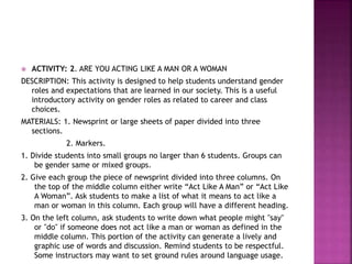  ACTIVITY: 2. ARE YOU ACTING LIKE A MAN OR A WOMAN
DESCRIPTION: This activity is designed to help students understand gender
roles and expectations that are learned in our society. This is a useful
introductory activity on gender roles as related to career and class
choices.
MATERIALS: 1. Newsprint or large sheets of paper divided into three
sections.
2. Markers.
1. Divide students into small groups no larger than 6 students. Groups can
be gender same or mixed groups.
2. Give each group the piece of newsprint divided into three columns. On
the top of the middle column either write “Act Like A Man” or “Act Like
A Woman”. Ask students to make a list of what it means to act like a
man or woman in this column. Each group will have a different heading.
3. On the left column, ask students to write down what people might "say"
or "do" if someone does not act like a man or woman as defined in the
middle column. This portion of the activity can generate a lively and
graphic use of words and discussion. Remind students to be respectful.
Some instructors may want to set ground rules around language usage.
 