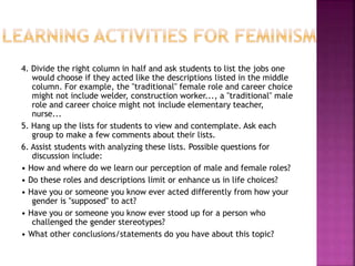 4. Divide the right column in half and ask students to list the jobs one
would choose if they acted like the descriptions listed in the middle
column. For example, the "traditional" female role and career choice
might not include welder, construction worker..., a "traditional" male
role and career choice might not include elementary teacher,
nurse...
5. Hang up the lists for students to view and contemplate. Ask each
group to make a few comments about their lists.
6. Assist students with analyzing these lists. Possible questions for
discussion include:
• How and where do we learn our perception of male and female roles?
• Do these roles and descriptions limit or enhance us in life choices?
• Have you or someone you know ever acted differently from how your
gender is "supposed" to act?
• Have you or someone you know ever stood up for a person who
challenged the gender stereotypes?
• What other conclusions/statements do you have about this topic?
 
