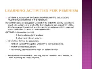  ACTIVITY: 3. MEN'S WORK OR WOMEN'S WORK? IDENTIFYING AND ANALYZING
TRADITIONAL GENDER ROLES IN THE WORKPLACE
DESCRIPTION: Using the Occupation Checklist at the end of this activity, students will
match jobs and careers to gender. The desired outcome from this activity will be,
the discovery and discussion of persistent gender stereotyping, with its wage and
status implications, in terms of career opportunities.
MATERIALS: 1. Occupation checklist
2. Overhead projector if available
3. Library and Internet resources
1. Introduction: Defining the occupations.
• Hand out copies of “Occupation Checklist” to individual students.
• Read off the listed occupations.
• Describe any jobs that students might not be familiar with.
2. Have students fill out checklist, matching jobs and careers to 'Male,' 'Female,' or
'Both' by circling the correct response.
 