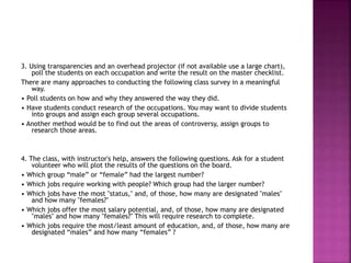 3. Using transparencies and an overhead projector (if not available use a large chart),
poll the students on each occupation and write the result on the master checklist.
There are many approaches to conducting the following class survey in a meaningful
way.
• Poll students on how and why they answered the way they did.
• Have students conduct research of the occupations. You may want to divide students
into groups and assign each group several occupations.
• Another method would be to find out the areas of controversy, assign groups to
research those areas.
4. The class, with instructor's help, answers the following questions. Ask for a student
volunteer who will plot the results of the questions on the board.
• Which group “male” or “female” had the largest number?
• Which jobs require working with people? Which group had the larger number?
• Which jobs have the most "status," and, of those, how many are designated "males"
and how many "females?"
• Which jobs offer the most salary potential, and, of those, how many are designated
"males" and how many "females?" This will require research to complete.
• Which jobs require the most/least amount of education, and, of those, how many are
designated “males” and how many “females” ?
 