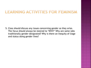 5. Class should discuss any issues concerning gender as they arise.
The focus should always be steered to "WHY?" Why are some jobs
traditionally gender designated? Why is there an inequity of wage
and status along gender lines?
 