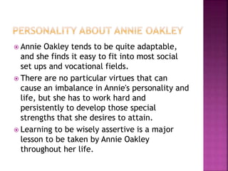  Annie Oakley tends to be quite adaptable,
and she finds it easy to fit into most social
set ups and vocational fields.
 There are no particular virtues that can
cause an imbalance in Annie's personality and
life, but she has to work hard and
persistently to develop those special
strengths that she desires to attain.
 Learning to be wisely assertive is a major
lesson to be taken by Annie Oakley
throughout her life.
 