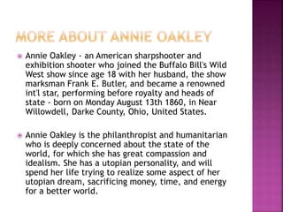  Annie Oakley - an American sharpshooter and
exhibition shooter who joined the Buffalo Bill's Wild
West show since age 18 with her husband, the show
marksman Frank E. Butler, and became a renowned
int'l star, performing before royalty and heads of
state - born on Monday August 13th 1860, in Near
Willowdell, Darke County, Ohio, United States.
 Annie Oakley is the philanthropist and humanitarian
who is deeply concerned about the state of the
world, for which she has great compassion and
idealism. She has a utopian personality, and will
spend her life trying to realize some aspect of her
utopian dream, sacrificing money, time, and energy
for a better world.
 