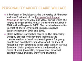  is Professor of Sociology at the University of Aberdeen
and was President of the European Sociological
Association between 2007 and 2009, during which she
helped to organise the Annual Conference in Lisbon in
2009 and in Glasgow in 2007. She has also been editor
in chief of the international journal European
Societies between 2001 and 2006.
 Claire Wallace started her career on the pioneering
Sheppey project with Ray Pahl looking at the
transformations of work and employment for young
people and households. She developed the idea of
household work strategies in her later work in various
European Union projects where she looked at all
forms of work (domestic, employment, informal
economy etc.) and how they were changing.
 