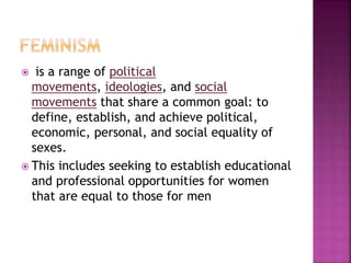  is a range of political
movements, ideologies, and social
movements that share a common goal: to
define, establish, and achieve political,
economic, personal, and social equality of
sexes.
 This includes seeking to establish educational
and professional opportunities for women
that are equal to those for men
 