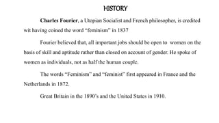 HISTORY
Charles Fourier, a Utopian Socialist and French philosopher, is credited
wit having coined the word “feminism” in 1837
Fourier believed that, all important jobs should be open to women on the
basis of skill and aptitude rather than closed on account of gender. He spoke of
women as individuals, not as half the human couple.
The words “Feminism” and “feminist” first appeared in France and the
Netherlands in 1872.
Great Britain in the 1890’s and the United States in 1910.
 